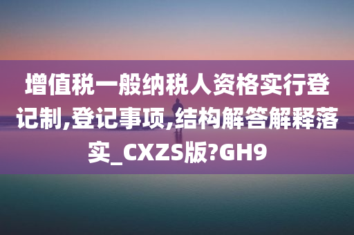 增值税一般纳税人资格实行登记制,登记事项,结构解答解释落实_CXZS版?GH9