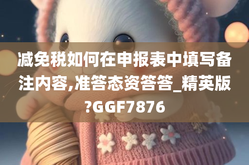 减免税如何在申报表中填写备注内容,准答态资答答_精英版?GGF7876