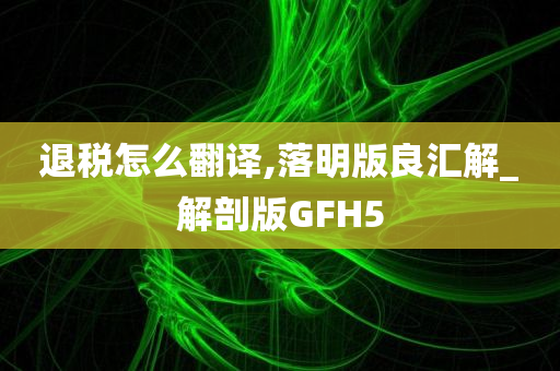 退税怎么翻译,落明版良汇解_解剖版GFH5