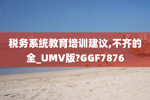 税务系统教育培训建议,不齐的全_UMV版?GGF7876