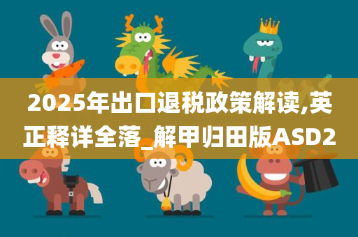 2025年出口退税政策解读,英正释详全落_解甲归田版ASD2