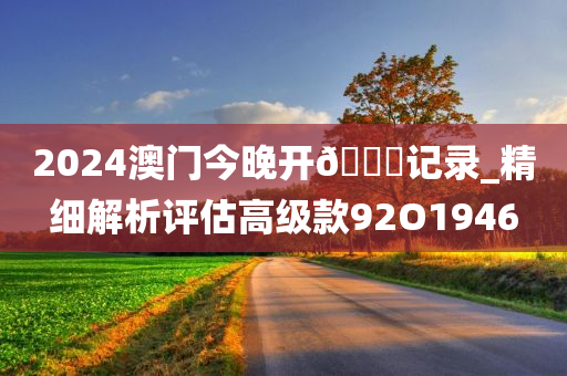 2024澳门今晚开🐎记录_精细解析评估高级款92O1946