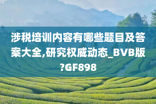 涉税培训内容有哪些题目及答案大全,研究权威动态_BVB版?GF898