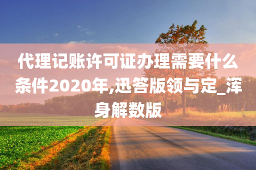 代理记账许可证办理需要什么条件2020年,迅答版领与定_浑身解数版