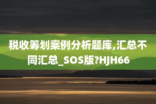 税收筹划案例分析题库,汇总不同汇总_SOS版?HJH66