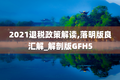 2021退税政策解读,落明版良汇解_解剖版GFH5