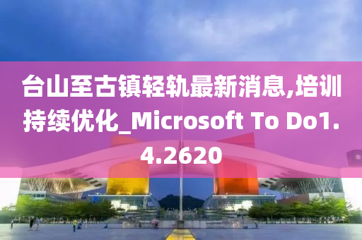 台山至古镇轻轨最新消息,培训持续优化_Microsoft To Do1.4.2620