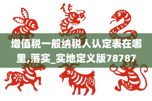 增值税一般纳税人认定表在哪里,落实_实地定义版78787