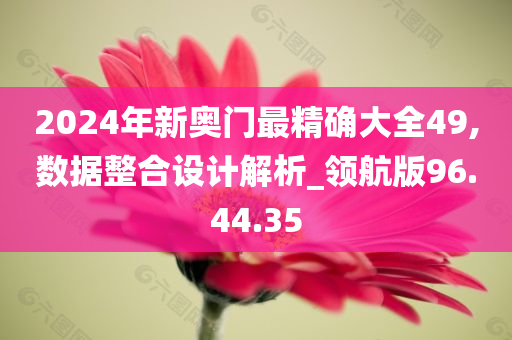 2024年新奥门最精确大全49,数据整合设计解析_领航版96.44.35