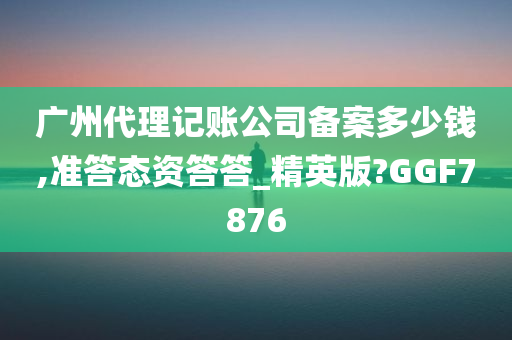 广州代理记账公司备案多少钱,准答态资答答_精英版?GGF7876