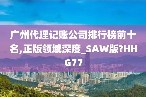 广州代理记账公司排行榜前十名,正版领域深度_SAW版?HHG77