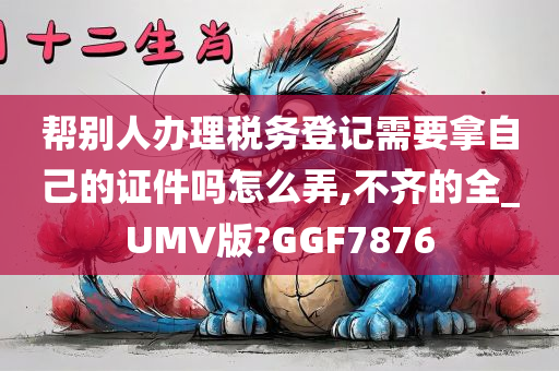 帮别人办理税务登记需要拿自己的证件吗怎么弄,不齐的全_UMV版?GGF7876