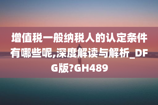 增值税一般纳税人的认定条件有哪些呢,深度解读与解析_DFG版?GH489