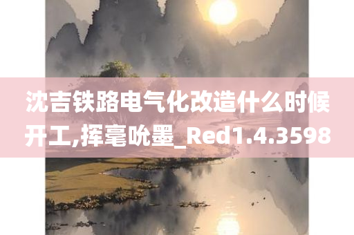 沈吉铁路电气化改造什么时候开工,挥毫吮墨_Red1.4.3598