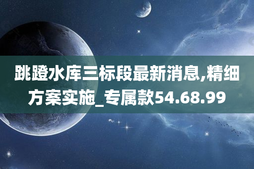 跳蹬水库三标段最新消息,精细方案实施_专属款54.68.99