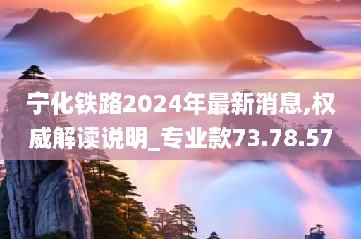 宁化铁路2024年最新消息,权威解读说明_专业款73.78.57