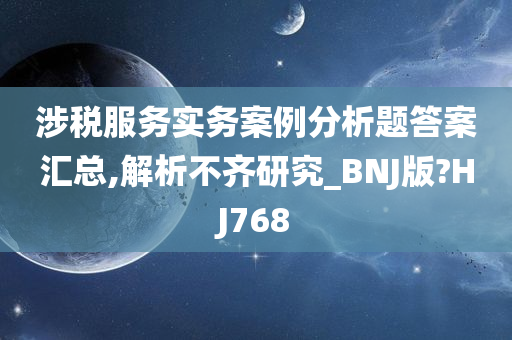 涉税服务实务案例分析题答案汇总,解析不齐研究_BNJ版?HJ768