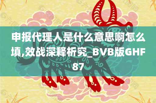 申报代理人是什么意思啊怎么填,效战深释析究_BVB版GHF87