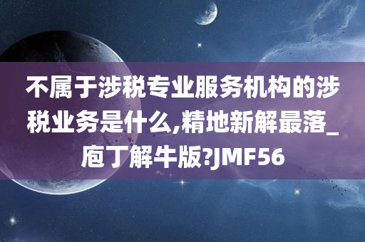 不属于涉税专业服务机构的涉税业务是什么,精地新解最落_庖丁解牛版?JMF56