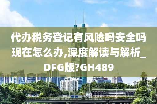 代办税务登记有风险吗安全吗现在怎么办,深度解读与解析_DFG版?GH489