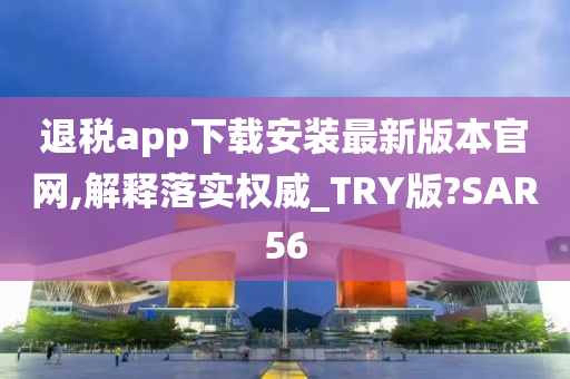 退税app下载安装最新版本官网,解释落实权威_TRY版?SAR56