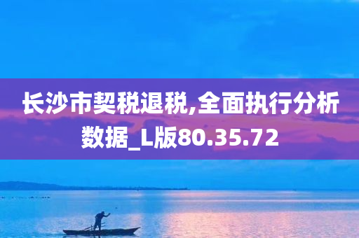 长沙市契税退税,全面执行分析数据_L版80.35.72