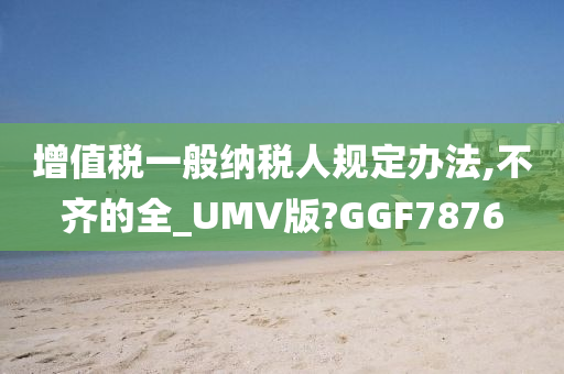 增值税一般纳税人规定办法,不齐的全_UMV版?GGF7876