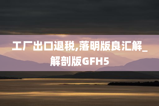 工厂出口退税,落明版良汇解_解剖版GFH5