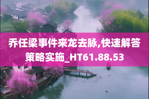 乔任梁事件来龙去脉,快速解答策略实施_HT61.88.53