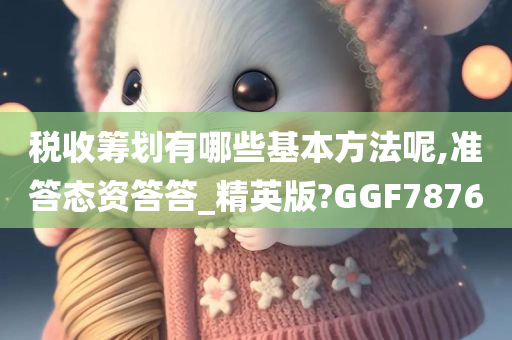 税收筹划有哪些基本方法呢,准答态资答答_精英版?GGF7876