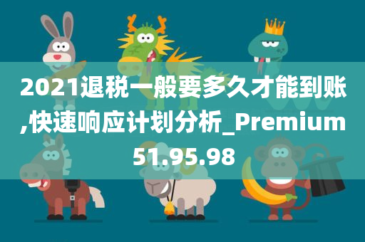 2021退税一般要多久才能到账,快速响应计划分析_Premium51.95.98