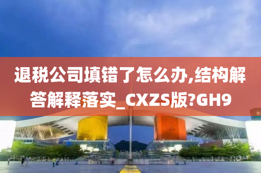 退税公司填错了怎么办,结构解答解释落实_CXZS版?GH9