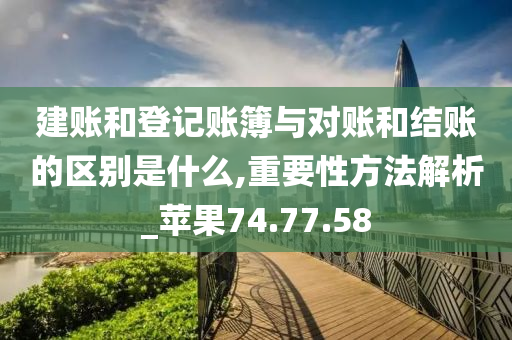 建账和登记账簿与对账和结账的区别是什么,重要性方法解析_苹果74.77.58