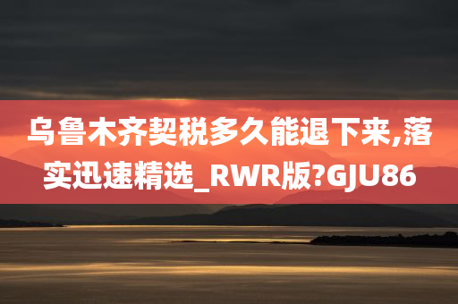 乌鲁木齐契税多久能退下来,落实迅速精选_RWR版?GJU86