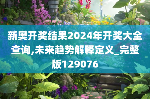 新奥开奖结果2024年开奖大全查询,未来趋势解释定义_完整版129076