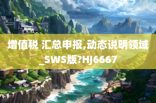 增值税 汇总申报,动态说明领域_SWS版?HJ6667