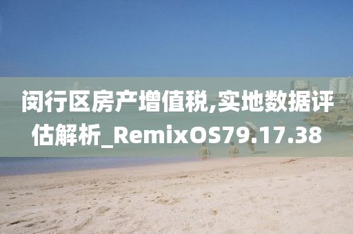 闵行区房产增值税,实地数据评估解析_RemixOS79.17.38