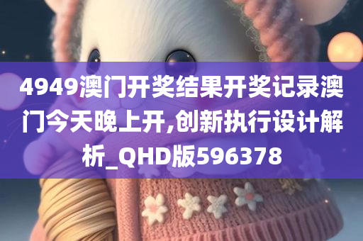 4949澳门开奖结果开奖记录澳门今天晚上开,创新执行设计解析_QHD版596378