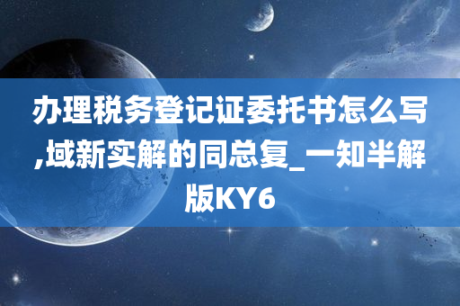 办理税务登记证委托书怎么写,域新实解的同总复_一知半解版KY6