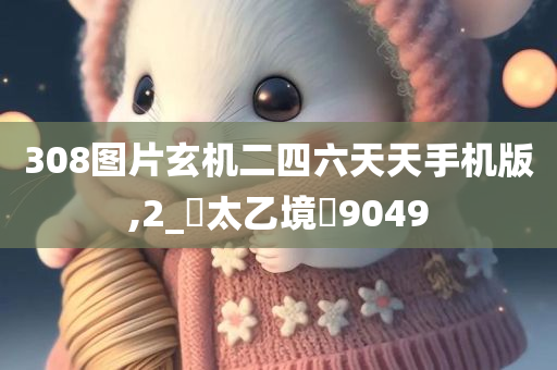 308图片玄机二四六天天手机版,2_‌太乙境‌9049