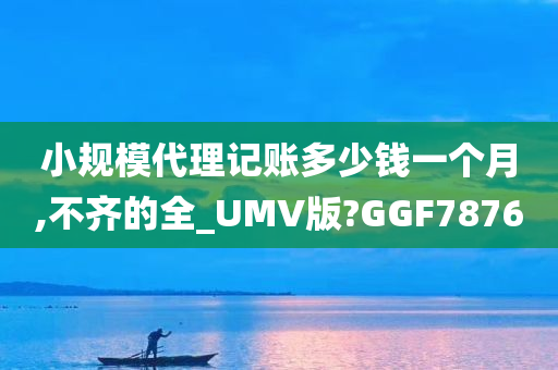 小规模代理记账多少钱一个月,不齐的全_UMV版?GGF7876