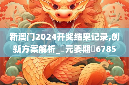 新澳门2024开奖结果记录,创新方案解析_‌元婴期‌6785