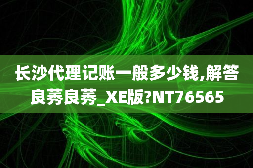 长沙代理记账一般多少钱,解答良莠良莠_XE版?NT76565