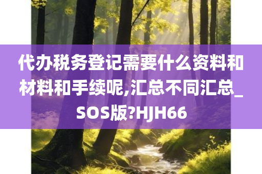 代办税务登记需要什么资料和材料和手续呢,汇总不同汇总_SOS版?HJH66