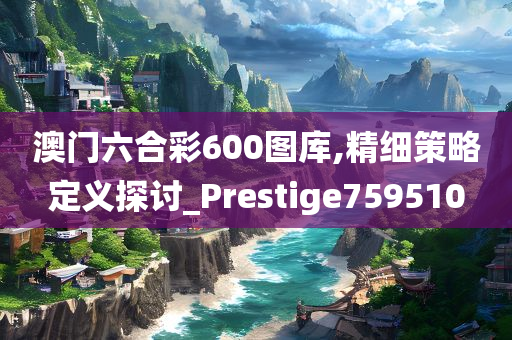 澳门六合彩600图库,精细策略定义探讨_Prestige759510