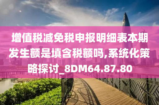 增值税减免税申报明细表本期发生额是填含税额吗,系统化策略探讨_8DM64.87.80