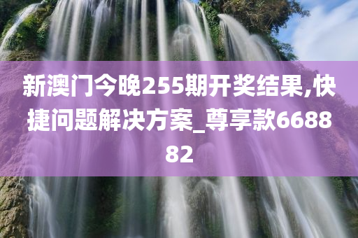 新澳门今晚255期开奖结果,快捷问题解决方案_尊享款668882