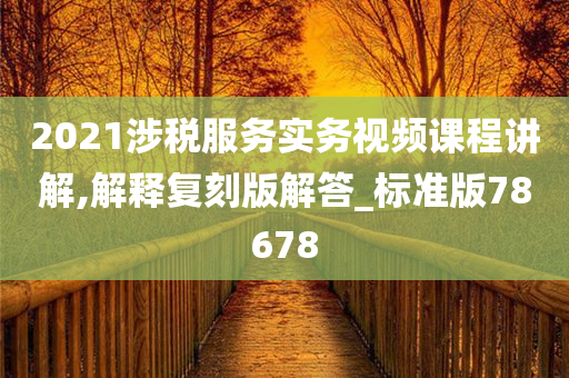 2021涉税服务实务视频课程讲解,解释复刻版解答_标准版78678