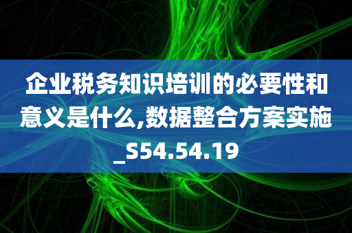 企业税务知识培训的必要性和意义是什么,数据整合方案实施_S54.54.19