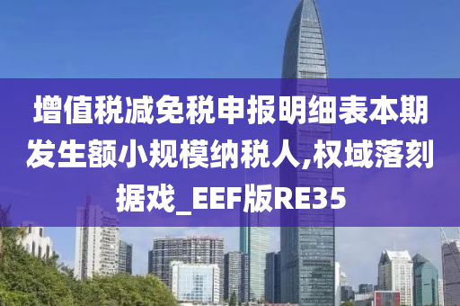 增值税减免税申报明细表本期发生额小规模纳税人,权域落刻据戏_EEF版RE35